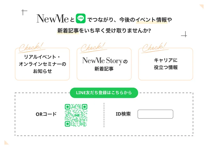 NewMeとLINEでつながり、今後のイベント情報や新着記事をいち早く受け取りませんか?(リアルイベント・オンラインセミナーのお知らせ、NewMe Storyの新着記事、キャリアに役立つ情報。LINE友だち登録はQRコードまたはID検索から)